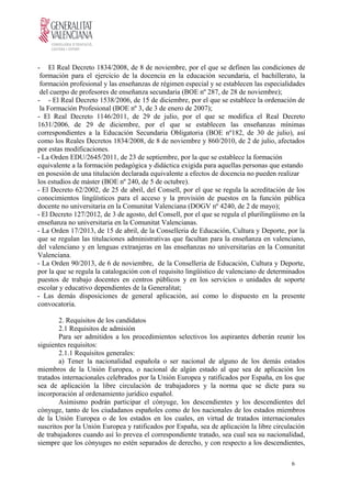- El Real Decreto 1834/2008, de 8 de noviembre, por el que se definen las condiciones de
formación para el ejercicio de la docencia en la educación secundaria, el bachillerato, la
formación profesional y las enseñanzas de régimen especial y se establecen las especialidades
del cuerpo de profesores de enseñanza secundaria (BOE nº 287, de 28 de noviembre);
- - El Real Decreto 1538/2006, de 15 de diciembre, por el que se establece la ordenación de
la Formación Profesional (BOE nº 3, de 3 de enero de 2007);
- El Real Decreto 1146/2011, de 29 de julio, por el que se modifica el Real Decreto
1631/2006, de 29 de diciembre, por el que se establecen las enseñanzas mínimas
correspondientes a la Educación Secundaria Obligatoria (BOE nº182, de 30 de julio), así
como los Reales Decretos 1834/2008, de 8 de noviembre y 860/2010, de 2 de julio, afectados
por estas modificaciones.
- La Orden EDU/2645/2011, de 23 de septiembre, por la que se establece la formación
equivalente a la formación pedagógica y didáctica exigida para aquellas personas que estando
en posesión de una titulación declarada equivalente a efectos de docencia no pueden realizar
los estudios de máster (BOE nº 240, de 5 de octubre).
- El Decreto 62/2002, de 25 de abril, del Consell, por el que se regula la acreditación de los
conocimientos lingüísticos para el acceso y la provisión de puestos en la función pública
docente no universitaria en la Comunitat Valenciana (DOGV nº 4240, de 2 de mayo);
- El Decreto 127/2012, de 3 de agosto, del Consell, por el que se regula el plurilingüismo en la
enseñanza no universitaria en la Comunitat Valencianas.
- La Orden 17/2013, de 15 de abril, de la Conselleria de Educación, Cultura y Deporte, por la
que se regulan las titulaciones administrativas que facultan para la enseñanza en valenciano,
del valenciano y en lenguas extranjeras en las enseñanzas no universitarias en la Comunitat
Valenciana.
- La Orden 90/2013, de 6 de noviembre, de la Conselleria de Educación, Cultura y Deporte,
por la que se regula la catalogación con el requisito lingüístico de valenciano de determinados
puestos de trabajo docentes en centros públicos y en los servicios o unidades de soporte
escolar y educativo dependientes de la Generalitat;
- Las demás disposiciones de general aplicación, así como lo dispuesto en la presente
convocatoria.
2. Requisitos de los candidatos
2.1 Requisitos de admisión
Para ser admitidos a los procedimientos selectivos los aspirantes deberán reunir los
siguientes requisitos:
2.1.1 Requisitos generales:
a) Tener la nacionalidad española o ser nacional de alguno de los demás estados
miembros de la Unión Europea, o nacional de algún estado al que sea de aplicación los
tratados internacionales celebrados por la Unión Europea y ratificados por España, en los que
sea de aplicación la libre circulación de trabajadores y la norma que se dicte para su
incorporación al ordenamiento jurídico español.
Asimismo podrán participar el cónyuge, los descendientes y los descendientes del
cónyuge, tanto de los ciudadanos españoles como de los nacionales de los estados miembros
de la Unión Europea o de los estados en los cuales, en virtud de tratados internacionales
suscritos por la Unión Europea y ratificados por España, sea de aplicación la libre circulación
de trabajadores cuando así lo prevea el correspondiente tratado, sea cual sea su nacionalidad,
siempre que los cónyuges no estén separados de derecho, y con respecto a los descendientes,
6
 