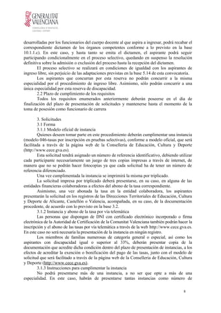 desarrolladas por los funcionarios del cuerpo docente al que aspira a ingresar, podrá recabar el
correspondiente dictamen de los órganos competentes conforme a lo previsto en la base
10.1.1.c). En este caso, y hasta tanto se emita el dictamen, el aspirante podrá seguir
participando condicionalmente en el proceso selectivo, quedando en suspenso la resolución
definitiva sobre la admisión o exclusión del proceso hasta la recepción del dictamen.
El proceso selectivo se realizará en condiciones de igualdad con los aspirantes de
ingreso libre, sin perjuicio de las adaptaciones previstas en la base 5.14 de esta convocatoria.
Los aspirantes que concurran por esta reserva no podrán concurrir a la misma
especialidad por el procedimiento de ingreso libre. Asimismo, sólo podrán concurrir a una
única especialidad por esta reserva de discapacidad.
2.2 Plazo de cumplimiento de los requisitos
Todos los requisitos enumerados anteriormente deberán poseerse en el día de
finalización del plazo de presentación de solicitudes y mantenerse hasta el momento de la
toma de posesión como funcionario de carrera
3. Solicitudes
3.1 Forma
3.1.1 Modelo oficial de instancia
Quienes deseen tomar parte en este procedimiento deberán cumplimentar una instancia
(modelo 046-tasas por inscripción en pruebas selectivas), conforme a modelo oficial, que será
facilitada a través de la página web de la Conselleria de Educación, Cultura y Deporte
(http://www.cece.gva.es).
Esta solicitud tendrá asignado un número de referencia identificativo, debiendo utilizar
cada participante necesariamente un juego de tres copias impresas a través de internet, de
manera que no se podrán hacer fotocopias ya que cada solicitud ha de tener un número de
referencia diferenciado.
Una vez cumplimentada la instancia se imprimirá la misma por triplicado.
La solicitud impresa por triplicado deberá presentarse, en su caso, en alguna de las
entidades financieras colaboradoras a efectos del abono de la tasa correspondiente.
Asimismo, una vez abonada la tasa en la entidad colaboradora, los aspirantes
presentarán la solicitud en los registros de las Direcciones Territoriales de Educación, Cultura
y Deporte de Alicante, Castellón o Valencia, acompañada, en su caso, de la documentación
procedente, de acuerdo con lo previsto en la base 3.2.
3.1.2 Instancia y abono de la tasa por vía telemática
Las personas que dispongan de DNI con certificado electrónico incorporado o firma
electrónica de la Autoridad de Certificación de la Comunitat Valenciana también podrán hacer la
inscripción y el abono de las tasas por vía telemática a través de la web http://www.cece.gva.es.
En este caso no será necesaria la presentación de la instancia en ningún registro.
Los miembros de familias numerosas de categoría general o especial, así como los
aspirantes con discapacidad igual o superior al 33%, deberán presentar copia de la
documentación que acredite dicha condición dentro del plazo de presentación de instancias, a los
efectos de acreditar la exención o bonificación del pago de las tasas, junto con el modelo de
solicitud que será facilitado a través de la página web de la Conselleria de Educación, Cultura
y Deporte (http://www.cece.gva.es).
3.1.3 Instrucciones para cumplimentar la instancia
No podrá presentarse más de una instancia, a no ser que opte a más de una
especialidad. En este caso, habrán de presentarse tantas instancias como número de
8
 