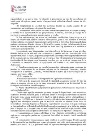 especialidades a las que se opta. No obstante, la presentación de más de una solicitud no
implica que el aspirante pueda asistir a las pruebas de todos los tribunales donde ha sido
asignado.
Al cumplimentar la solicitud, los aspirantes tendrán en cuenta, además de las
instrucciones que se adjunten a la misma, las siguientes:
a) Los aspirantes harán constar en los recuadros correspondientes, el cuerpo, el código
y nombre de la especialidad por la que participan. Asimismo, indicarán el código de la
provincia en que preferentemente quieran realizar la prueba.
b) Los aspirantes que, por reunir las condiciones establecidas, deseen acogerse a la
reserva de discapacidad, deberán indicarlo en la solicitud, para lo cual utilizarán el recuadro
correspondiente, consignando necesariamente en la misma, el porcentaje de discapacidad que
padecen. Asimismo, deberán efectuar la declaración expresa, prevista en la instancia, de que
reúnen los requisitos exigidos para participar en dicha reserva y adjuntarán a la instancia la
certificación correspondiente.
Los aspirantes con discapacidad, con independencia del turno por el que accedan,
deberán indicar en la solicitud esta circunstancia y podrán solicitar, expresándolo en el
recuadro habilitado al efecto, las posibles adaptaciones de tiempo y medios para la realización
de los ejercicios en que esta adaptación sea necesaria, y para ello adjuntarán a la instancia una
certificación de las adaptaciones requeridas expedida por los servicios competentes de la
Conselleria de Bienestar Social o equivalentes del Estado o de otras Comunidades
Autónomas.
c) Aquellos aspirantes, que por cumplir los requisitos establecidos, estén exentos de las
pruebas de conocimiento de los idiomas oficiales de la Comunitat Valenciana, deberán
consignarlo en la instancia. Asimismo, deberán indicar el motivo de exención alegado en los
espacios reservados a tal fin.
3.2 Documentación
A la instancia de solicitud se acompañarán los siguientes documentos:
a) Fotocopia del documento nacional de identidad, documento similar del país de
origen o pasaporte vigente y, en su caso, documento acreditativo de la identidad de los
extranjeros residentes en territorio español.
b) Anexo III debidamente cumplimentado por aquellos participantes que no posean la
nacionalidad española.
En este caso, aquellos aspirantes que estén exentos de la prueba de conocimientos de
castellano, deberán presentar, junto al anexo III citado, la fotocopia compulsada del diploma
de español como lengua extranjera (nivel B2, C1 o C2) de acuerdo con lo establecido por el
Real Decreto 1137/2002, de 31 de octubre, o del certificado de nivel avanzado o de aptitud en
español para extranjeros expedido por las Escuelas Oficiales de Idiomas o del título de
licenciado en Filología Hispánica o Románica, o certificación académica en la que conste que
se han realizado en el Estado Español todos los estudios conducentes a la titulación alegada
para el ingreso en el cuerpo a que se opta, o certificación académica que acredite haber
realizado todos los estudios para la obtención de los mencionados diplomas o titulaciones.
c) La declaración, en su caso, referida en la base 14 para no ser incluido en las listas de
aspirantes a desempeñar puestos en régimen de interinidad, de acuerdo con el modelo del
anexo XI.
d) Los aspirantes no nacionales de algún estado de la Unión Europea deberán adjuntar
la documentación que justifique que reúnen el requisito para poder participar conforme a lo
previsto en la base 2.1.1 a), e igualmente todos los aspirantes extranjeros deberán aportar para
9
 