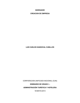 BORRADOR
CREACION DE EMPRESA
LUIS CARLOS SANDOVAL CUBILLOS
CORPORACION UNIFICADA NACIONAL (CUN)
SEMINARIO DE GRADO I –
ADMINISTRACIÓN TURÍSTICA Y HOTELERA
18-MAYO-2013
 