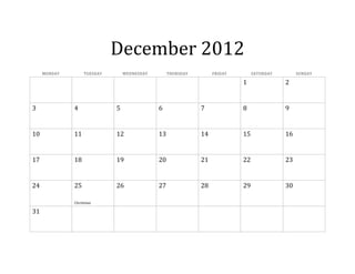 December 2012
     MONDAY        TUESDAY       WEDNESDAY        THURSDAY        FRIDAY        SATURDAY        SUNDAY

                                                                           1               2


3             4              5               6               7             8               9


10            11             12              13              14            15              16


17            18             19              20              21            22              23


24            25             26              27              28            29              30

              Christmas

31
 