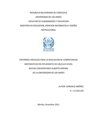 REPUBLICA BOLIVARIANA DE VENEZUELA
              UNIVERSIDAD DE LOS ANDES
        FACULTAD DE HUMANIDADES Y EDUCACION
MAESTRIA EN EDUCACION, MENCION INFORMATICA Y DISEÑO
                    INSTRUCCIONAL




ENTORNOS VIRTUALES PARA LA NIVELACION DE COMPETENCIAS
    MATEMATICAS EN ESTUDIANTES DE CÁLCULO 10 DEL
        NUCLEO UNIVERSITARIO ALBERTO ADRIANI
            DE LA UNIVERSIDAD DE LOS ANDES




                                     AUTOR: GONZALO JIMÉNEZ
                                               C.I: 13.524.193




                Mérida, Diciembre 2011
 