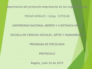 Importancia del protocolo empresarial en las organizaciones
PIEDAD MORALES Código 52793248
UNIVERSIDAD NACIONAL ABIERTA Y A DISTANCIA UNAD
ESCUELA DE CIENCIAS SOCIALES, ARTES Y HUMANIDADES
PROGRAMA DE PSICOLOGIA
PROTOCOLO
Bogotá, julio 24 de 2019
 