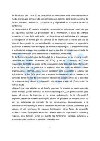 5
En la década del 70 al 80 se caracterizó por considerar entre otros elementos el
medio tecnológico como ayuda para el trabajo del docente, para lograr economía de
tiempo, esfuerzo, motivación, concentración y objetividad en la explicación de los
contenidos.
La década de los 90 hasta la actualidad, se caracteriza entre otras cuestiones por
las siguientes razones: La globalización de la información, el auge del software
educativo, el boom de la multimedia, La interactividad entre el hombre y la máquina,
la navegación sin límites por los caminos de la información a través del uso de
internet, la exigencia de una actualización permanente del maestro, el auge de la
educación a distancia con el empleo de modernas tecnologías, la creación de aulas
e instituciones virtuales que enlazan al alumno con los conocimientos a través de
redes de información, y del desarrollo de la telemática, entre otras.
En la Cumbre Mundial sobre la Sociedad de la Información, en su primera versión
celebrada en Ginebra (diciembre del 2004), y en su continuidad en Túnez
(noviembre de 2005), se aboga por la construcción de la Sociedad de la información
y se recuerda que los gobiernos, la sociedad civil, las Naciones Unidas y otras
organizaciones internacionales, deben colaborar para desarrollar y ampliar las
aplicaciones de las TICs, promover y respetar la diversidad cultural, reconocer el
cometido de los medios de comunicación, abordar los aspectos éticos de la sociedad
de la información y alentar la cooperación internacional y regional. (Compromiso de
Túnez, 2005).
¿Cómo lograr este objetivo es el desafío que han de adoptar las sociedades del
tercer mundo? ¿Cómo enfrentar las nuevas tecnologías? ¿Qué política asumir para
lograr, al menos, la inserción en la actual globalización de la información?
El primer desafío de América Latina para asumir los procesos de modernización no
son las estrategias de mercado de las corporaciones transnacionales o la
transferencia de tecnología, sino el desarrollo de políticas públicas coherentes que
valoren el uso acertados de equipos tecnológicos como factor de desarrollo
socioeconómico. Estas políticas no sólo deberán estimular la producción nacional y
regional, sino también tomar en cuenta los fenómenos políticos, culturales y
educativos para preservar la identidad y la soberanía.
 