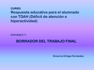 Actividad 2.1:
BORRADOR DEL TRABAJO FINAL
CURSO:
Respuesta educativa para el alumnado
con TDAH (Déficit de atención e
hiperactividad)
Encarna Ortega Fernández
 