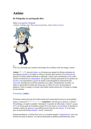 Anime
De Wikipedia, la enciclopedia libre

Saltar a navegación, búsqueda
«Animé» redirige aquí. Para otras acepciones, véase Anime (resina).




Wiki-tan, personaje que contiene estereotipos de un dibujo estilo de manga y anime.

Anime (アニメ?), fuera de Japón, es el término que agrupa los dibujos animados de
procedencia japonesa. En Japón se utiliza el término para referirse a la animación en
general. El anime tradicionalmente es dibujado a mano, pero actualmente se ha vuelto
común la animación en computadora. Sus guiones incluyen gran parte de los géneros de
ficción y son transmitidos a través de medios cinematográficos (transmisión por
televisión, distribución en DVD y películas con audio). Paralelamente al anime, en
Japón se desarrolla el mundo del manga que se refiere al cómic de procedencia
japonesa. Entre el manga y el anime suele haber mucha interacción. El anime es manga
en movimiento.

Etimología [editar]

El término anime proviene de la abreviación de la transcripción japonesa de la palabra
inglesa "animation" (アニメーション animēshon?). De ahí que se abrevie a "anime".1
Sin embargo, en inglés la palabra "animation" no puede ser abreviada a "anime", ya que
la "e" no forma parte de la palabra original. Por este motivo, en Occidente se decidió no
cambiar cuadros de géneros y que debería de provenir de otro idioma. Y es así como
nace la teoría del término francés "animé" (animado).2

Internacionalmente, el anime llevó una vez el nombre popular "Japanimation", pero este
término ha caído en desuso. Los fans pronunciaban la palabra preferiblemente como
 