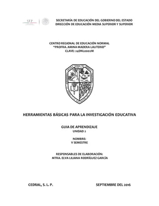 SECRETARÍA DE EDUCACIÓN DEL GOBIERNO DEL ESTADO
DIRECCIÓN DE EDUCACIÓN MEDIA SUPERIOR Y SUPERIOR
CENTRO REGIONAL DE EDUCACIÓN NORMAL
“PROFRA. AMINA MADERA LAUTERIO”
CLAVE: 24DNL0002M
HERRAMIENTAS BÁSICAS PARA LA INVESTIGACIÓN EDUCATIVA
GUIA DE APRENDIZAJE
UNIDAD 2
NOMBRE:
V SEMESTRE
RESPONSABLES DE ELABORACIÓN:
MTRA. ELVA LILIANA RODRÍGUEZ GARCÍA
CEDRAL, S. L. P. SEPTIEMBRE DEL 2016
 