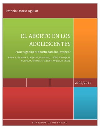 Patricia Osorio Aguilar




               EL ABORTO EN LOS
                  ADOLESCENTES
         ¿Qué significa el aborto para los jóvenes?
 Baltra, E., de Mayo, T., Rojas, M., & Arraztoa, J. 2008). Van Dijk, M.
                G., Lara, D., & García, S. G. (2007). Urquijo, N. (2009).




                                                                            2005/2011




                            BORRADOR DE UN ENSAYO
 