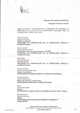 D¡¡T-




                                             Olicio Nro, SENAE-DGN-2013-0176-OF

                                                      Guayaquil19defebrerode2013


Asunto: SE PONE A CONOCIMIENTO  EL BORRADORDE REFORMASAL
REGLAMENTO AL TITULO DE LA FACILITACION ADUANERA PARA EL
COMERCIO.  DEL LIBROV DEL COPCI


Señor Economista
SantiagoLeónAbad
Mirislro Coord¡nador
MINISTER-IO DE COORDTNACIÓNDE LA PRODUCCIóN. EMPLEO Y
COMPf,TITIVIDAI)

    Licenciado
Señor
DiegoFemandoCaicedo
                  P.
Coordiúador
          Gen€r¿l Comercio
                 de       Exterior- COMEX
MINISTERIO DE COORDINACIÓN DE LA PRODUCCIÓN,EMPLEO Y
COMPETITIVIDAD

Señor
    Docto¡
RubénMoránCastro
Secretario
         Técn¡co
MINISTERIO DE COORDTNACIÓNDE LA PRODUCCIóN, EMPLEO Y
COMPf,TITIVIDAI)

SeñoraEconomista
LourdesJeannette
               Sá¡chezZurita
Ministra Coordinadora
MTNISTERIO COORDINACIÓN LA POLíTICA ECONÓMICA
             DE              DE

SeñoraEconom  ¡sta
VerónicaSióndeJosse
                     y
Ministrad€ Itrdustrias Productividad
MINISTERIO DE INDUSTRIAS Y PRODUCTWIDAD

Señor
JavierPonce
          Cevallos
Ministro
MÍNISTERIO DE ACRICULTTJRA,
                          GANADERiA, ACUACULTURA PESCA
                                                Y

SeñorEconomista
RicardoPatiñoAroca
MiDistro
MINISTERIO DE RELACIONES IXTERIORES, COMERCIO E
INTfGRACIÓN


                  Sericio Nacional de Aduana del Ecuador
           DiÉc.¡óú G.ú.r¡r - Af ¡ deJulo Kn 4 t vd Puúo rr;dru. PB* (04)?,130610
                                www.aduana.gob.ec                                    1/5
 