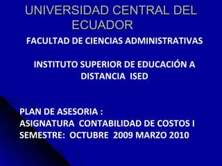 UNIVERSIDAD CENTRAL DEL ECUADOR      FACULTAD DE CIENCIAS ADMINISTRATIVAS INSTITUTO SUPERIOR DE EDUCACIÓN A DISTANCIA  ISED PLAN DE ASESORIA : ASIGNATURA  CONTABILIDAD DE COSTOS I SEMESTRE:  OCTUBRE  2009 MARZO 2010   
