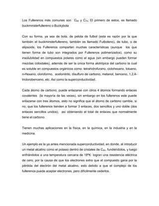 Los Fullerenos más comunes son C60 y C70, El primero de estos, es llamado
buckminsterfullereno o Buckybola


Con su forma, ya sea de bola, de pelota de futbol (esta es razón por la que
también el buckminsterfullereno, también es llamado Futboleno), de tubo, o de
elipsoide, los Fullerenos comparten muchas características (aunque         los que
tienen forma de tubo son integrados por Fullerenos polimerizados), como su
insolubilidad en compuestos polares como el agua (sin embargo pueden formar
mezclas coloidales), además de ser la única forma alotrópica del carbono la cual
es soluble en compuestos orgánicos como: tetrahidrofurano, ciclohexano, tolueno,
n-Hexano, cloroformo, acetonitrilo, disulfuro de carbono, metanol, benceno, 1,2,4-
triclorobenceno, etc. Así como la superconductividad.


Cada átomo de carbono, puede enlazarse con otros 4 átomos formando enlaces
covalentes (la mayoría de las veces), sin embargo en los fullerenos este puede
enlazarse con tres átomos, esto no significa que el átomo de carbono cambie, si
no, que los fullerenos tienden a formar 3 enlaces, dos sencillos y uno doble (dos
enlaces sencillos unidos), así obteniendo el total de enlaces que normalmente
tiene el carbono.


Tienen muchas aplicaciones en la física, en la química, en la industria y en la
medicina.


Un ejemplo es la ya antes mencionada superconductividad, en donde, al introducir
un metal alcalino como el potasio dentro de cristales de C 60, fundiéndolos, y luego
enfriándolos a una temperatura cercana de 18ºK logran una resistencia eléctrica
de cero, por la causa de que los electrones extra que el compuesto gana por la
pérdida del electrón del metal alcalino, esto debido a que el complejo de los
fullerenos puede aceptar electrones, pero difícilmente cederlos.
 
