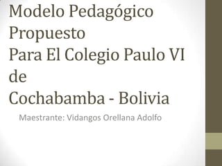 Modelo Pedagógico
Propuesto
Para El Colegio Paulo VI
de
Cochabamba - Bolivia
 Maestrante: Vidangos Orellana Adolfo
 
