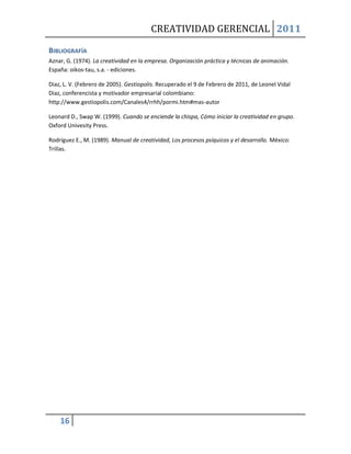 CREATIVIDAD GERENCIAL 2011

BIBLIOGRAFÍA
Aznar, G. (1974). La creatividad en la empresa. Organización práctica y técnicas de animación.
España: oikos-tau, s.a. - ediciones.

Diaz, L. V. (Febrero de 2005). Gestiopolis. Recuperado el 9 de Febrero de 2011, de Leonel Vidal
Diaz, conferencista y motivador empresarial colombiano:
http://www.gestiopolis.com/Canales4/rrhh/pormi.htm#mas-autor

Leonard D., Swap W. (1999). Cuando se enciende la chispa, Cómo iniciar la creatividad en grupo.
Oxford Univesity Press.

Rodríguez E., M. (1989). Manual de creatividad, Los procesos psíquicos y el desarrollo. México:
Trillas.




    16
 