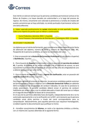 10
Este mérito se valorará siempre que las personas candidatas permanezcan activas en las
Bolsas de Empleo y no hayan decaído con anterioridad o a lo largo del proceso de
Ingreso. Así mismo, únicamente será valorada la pertenencia a la bolsa de empleo del
puesto y provincia que se haya solicitado, no siendo puntuado el permanecer activo en
otra bolsa diferente.
4.- Haber superado positivamente los cursos relacionados en este apartado, 3 puntos.
Cada curso reporta los puntos que se indican a continuación:
- Curso Productos y Servicios 2022: 1,5 puntos
- Curso Procesos y Herramientas de Distribución y Tratamiento 2022: 1,5 puntos
EN ESTUDIO Y VALORACIÓN
Los diplomas por el mérito de formación, para considerarse válidos deberán incluir fecha
de obtención del diploma, número de horas y número de identificación (DNI, NIE,
Pasaporte) de la persona candidata, así como los contenidos del curso.
5. Estar en posesión de la titulación de Formación Profesional (Grado Medio o Superior)
o Bachillerato, 3 puntos.
6. - Para el puesto de Reparto 1 (motorizado), estar en posesión del permiso de conducir
A1, 5 puntos. Al tratarse de un mérito valorable y no un requisito de acceso, no será
equivalente la presentación del permiso B con más de tres años de antigüedad de cara
a obtener puntuación por este mérito.
7.- Para el puesto de Reparto 2 (a pie) y Agente de clasificación, estar en posesión del
carné de conducir B (coche), 5 puntos.
Para mayor agilidad del proceso de selección, las personas candidatas podrán autorizar
de forma expresa a Correos a verificar con la Dirección General de Tráfico (en adelante
DGT) la disposición de los permisos de conducir indicados. En caso de no prestarse la
citada autorización, la persona candidata deberá enviar el permiso de conducir
habilitante por ambas caras y con la calidad adecuada a través del canal que se indique
en el segundo desarrollo de las bases de la convocatoria.
En el caso de los permisos obtenidos fuera de España, independientemente de si se ha
autorizado expresamente o no la verificación con la DGT, será necesario que la persona
candidata envíe dicho permiso a través del canal correspondiente para su
comprobación. Adicionalmente, para aquellos permisos que requieran homologación,
se deberá aportar la documentación que justifique la misma.
8. - Acreditar conocimientos de idiomas, en razón a los siguientes ámbitos y criterios,
con un máximo de 2 puntos obtenidos de la siguiente forma:
 