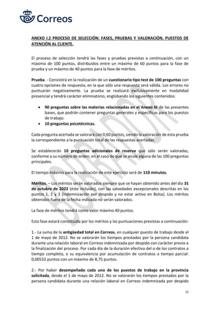 12
ANEXO I.2 PROCESO DE SELECCIÓN: FASES, PRUEBAS Y VALORACIÓN. PUESTOS DE
ATENCIÓN AL CLIENTE,
El proceso de selección tendrá las fases y pruebas previstas a continuación, con un
máximo de 100 puntos, distribuidos entre un máximo de 60 puntos para la fase de
prueba y un máximo de 40 puntos para la fase de méritos.
Prueba. - Consistirá en la realización de un cuestionario tipo test de 100 preguntas con
cuatro opciones de respuesta, en la que sólo una respuesta será válida. Los errores no
puntuarán negativamente. La prueba se realizará exclusivamente en modalidad
presencial y tendrá carácter eliminatorio, englobando los siguientes contenidos:
• 90 preguntas sobre las materias relacionadas en el Anexo III de las presentes
bases, que podrán contener preguntas generales y específicas para los puestos
de trabajo.
• 10 preguntas psicotécnicas.
Cada pregunta acertada se valorará con 0,60 puntos, siendo la valoración de esta prueba
la correspondiente a la puntuación total de las respuestas acertadas.
Se establecerán 10 preguntas adicionales de reserva que sólo serán valoradas,
conforme a su número de orden, en el caso de que se anule alguna de las 100 preguntas
principales.
El tiempo máximo para la realización de este ejercicio será de 110 minutos.
Méritos. – Los méritos serán valorados siempre que se hayan obtenido antes del día 31
de octubre de 2022 (éste incluido), con las salvedades excepcionales descritas en los
puntos 1, 2 y 3 (indemnización por despido y no estar activo en Bolsa). Los méritos
obtenidos fuera de la fecha indicada no serán valorados.
La fase de méritos tendrá como valor máximo 40 puntos.
Esta fase estará constituida por los méritos y las puntuaciones previstas a continuación:
1.- La suma de la antigüedad total en Correos, en cualquier puesto de trabajo desde el
1 de mayo de 2012. No se valorarán los tiempos prestados por la persona candidata
durante una relación laboral en Correos indemnizada por despido con carácter previo a
la finalización del proceso. Por cada día de la duración efectiva del o de los contratos a
tiempo completo, o su equivalencia por acumulación de contratos a tiempo parcial:
0,00532 puntos con un máximo de 8,75 puntos.
2.- Por haber desempeñado cada uno de los puestos de trabajo en la provincia
solicitada, desde el 1 de mayo de 2012. No se valorarán los tiempos prestados por la
persona candidata durante una relación laboral en Correos indemnizada por despido
 