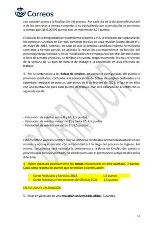 13
con carácter previo a la finalización del proceso. Por cada día de la duración efectiva del
o de los contratos a tiempo completo, o su equivalencia por acumulación de contratos
a tiempo parcial: 0,00599 puntos con un máximo de 8,75 puntos.
El cálculo de la antigüedad correspondiente al punto 1 y 2, se realizará, por cada uno de
los contratos suscritos en Correos, sumando los días de cada relación laboral desde el 1
de mayo de 2012. Además, en caso de que la persona candidata hubiera formalizado
contratos a tiempo parcial, se aplicará la reducción correspondiente en función del
porcentaje de parcialidad, y en las modalidades de tiempo parcial por días determinados
o fines de semana y festivos, se tendrán en cuenta, respectivamente, los días concretos
de la semana de su plan de horario de trabajo o la conversión en días efectivos de
trabajo.
3.- Por la pertenencia a las Bolsas de empleo, actualmente configuradas, del puesto y
provincia solicitados, conforme a la convocatoria de Bolsas de empleo destinadas a la
cobertura temporal de puestos operativos de 8 de febrero de 2021, y figurar en ellas
con una puntuación para cada puesto de trabajo, que será valorada de acuerdo con la
siguiente escala:
- Valoración de méritos entre 0 y 10: 2,5 puntos.
- Valoración de méritos mayor de 11 y hasta 20: 4,5 puntos.
- Valoración de méritos mayor de 21: 9,5 puntos.
Este mérito se valorará siempre que las personas candidatas permanezcan activas en las
mismas y no hayan decaído con anterioridad o a lo largo del proceso de Ingreso. Así
mismo, únicamente será valorada la pertenencia a la Bolsa de Empleo del puesto y
provincia que se haya solicitado, no siendo puntuado el permanecer activo en otra bolsa
diferente.
4.- Haber superado positivamente los cursos relacionados en este apartado, 3 puntos.
Cada curso reporta los puntos que se indican a continuación:
- Curso Productos y Servicios 2022 1,5 puntos
- Curso Procesos y Herramientas de Oficinas 2022 1,5 puntos
EN ESTUDIO Y VALORACIÓN
5.- Estar en posesión de una titulación universitaria oficial, 5 puntos.
 