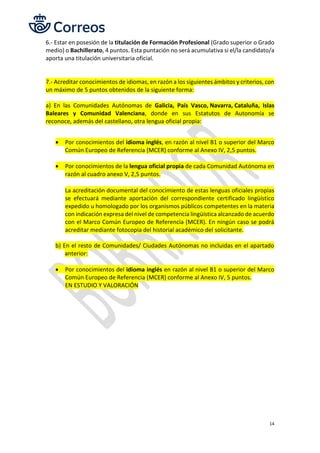14
6.- Estar en posesión de la titulación de Formación Profesional (Grado superior o Grado
medio) o Bachillerato, 4 puntos. Esta puntación no será acumulativa si el/la candidato/a
aporta una titulación universitaria oficial.
7.- Acreditar conocimientos de idiomas, en razón a los siguientes ámbitos y criterios, con
un máximo de 5 puntos obtenidos de la siguiente forma:
a) En las Comunidades Autónomas de Galicia, País Vasco, Navarra, Cataluña, Islas
Baleares y Comunidad Valenciana, donde en sus Estatutos de Autonomía se
reconoce, además del castellano, otra lengua oficial propia:
• Por conocimientos del idioma inglés, en razón al nivel B1 o superior del Marco
Común Europeo de Referencia (MCER) conforme al Anexo IV, 2,5 puntos.
• Por conocimientos de la lengua oficial propia de cada Comunidad Autónoma en
razón al cuadro anexo V, 2,5 puntos.
La acreditación documental del conocimiento de estas lenguas oficiales propias
se efectuará mediante aportación del correspondiente certificado lingüístico
expedido u homologado por los organismos públicos competentes en la materia
con indicación expresa del nivel de competencia lingüística alcanzado de acuerdo
con el Marco Común Europeo de Referencia (MCER). En ningún caso se podrá
acreditar mediante fotocopia del historial académico del solicitante.
b) En el resto de Comunidades/ Ciudades Autónomas no incluidas en el apartado
anterior:
• Por conocimientos del idioma inglés en razón al nivel B1 o superior del Marco
Común Europeo de Referencia (MCER) conforme al Anexo IV, 5 puntos.
EN ESTUDIO Y VALORACIÓN
 