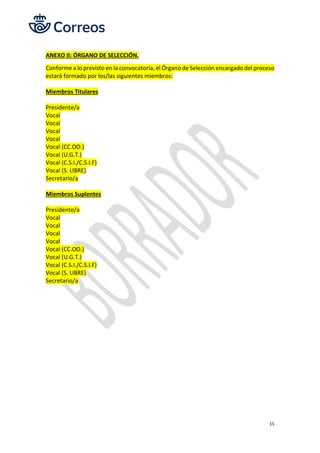 15
ANEXO II: ÓRGANO DE SELECCIÓN.
Conforme a lo previsto en la convocatoria, el Órgano de Selección encargado del proceso
estará formado por los/las siguientes miembros:
Miembros Titulares
Presidente/a
Vocal
Vocal
Vocal
Vocal
Vocal (CC.OO.)
Vocal (U.G.T.)
Vocal (C.S.I./C.S.I.F)
Vocal (S. LIBRE)
Secretario/a
Miembros Suplentes
Presidente/a
Vocal
Vocal
Vocal
Vocal
Vocal (CC.OO.)
Vocal (U.G.T.)
Vocal (C.S.I./C.S.I.F)
Vocal (S. LIBRE)
Secretario/a
 