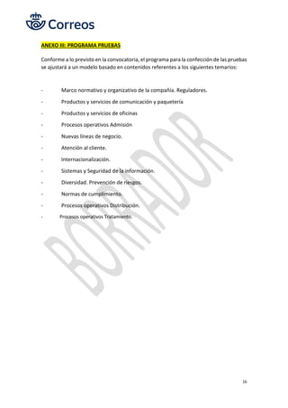 16
ANEXO III: PROGRAMA PRUEBAS
Conforme a lo previsto en la convocatoria, el programa para la confección de las pruebas
se ajustará a un modelo basado en contenidos referentes a los siguientes temarios:
- Marco normativo y organizativo de la compañía. Reguladores.
- Productos y servicios de comunicación y paquetería
- Productos y servicios de oficinas
- Procesos operativos Admisión
- Nuevas líneas de negocio.
- Atención al cliente.
- Internacionalización.
- Sistemas y Seguridad de la información.
- Diversidad. Prevención de riesgos.
- Normas de cumplimiento.
- Procesos operativos Distribución.
- Procesos operativos Tratamiento.
 