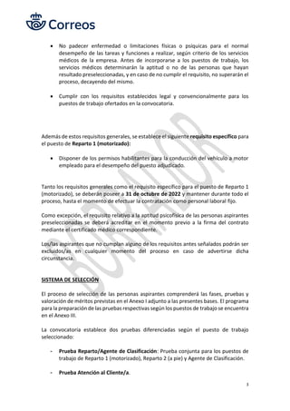 3
• No padecer enfermedad o limitaciones físicas o psíquicas para el normal
desempeño de las tareas y funciones a realizar, según criterio de los servicios
médicos de la empresa. Antes de incorporarse a los puestos de trabajo, los
servicios médicos determinarán la aptitud o no de las personas que hayan
resultado preseleccionadas, y en caso de no cumplir el requisito, no superarán el
proceso, decayendo del mismo.
• Cumplir con los requisitos establecidos legal y convencionalmente para los
puestos de trabajo ofertados en la convocatoria.
Además de estos requisitos generales, se establece el siguiente requisito específico para
el puesto de Reparto 1 (motorizado):
• Disponer de los permisos habilitantes para la conducción del vehículo a motor
empleado para el desempeño del puesto adjudicado.
Tanto los requisitos generales como el requisito específico para el puesto de Reparto 1
(motorizado), se deberán poseer a 31 de octubre de 2022 y mantener durante todo el
proceso, hasta el momento de efectuar la contratación como personal laboral fijo.
Como excepción, el requisito relativo a la aptitud psicofísica de las personas aspirantes
preseleccionadas se deberá acreditar en el momento previo a la firma del contrato
mediante el certificado médico correspondiente.
Los/las aspirantes que no cumplan alguno de los requisitos antes señalados podrán ser
excluidos/as en cualquier momento del proceso en caso de advertirse dicha
circunstancia.
SISTEMA DE SELECCIÓN
El proceso de selección de las personas aspirantes comprenderá las fases, pruebas y
valoración de méritos previstas en el Anexo I adjunto a las presentes bases. El programa
para la preparación de las pruebas respectivas según los puestos de trabajo se encuentra
en el Anexo III.
La convocatoria establece dos pruebas diferenciadas según el puesto de trabajo
seleccionado:
- Prueba Reparto/Agente de Clasificación: Prueba conjunta para los puestos de
trabajo de Reparto 1 (motorizado), Reparto 2 (a pie) y Agente de Clasificación.
- Prueba Atención al Cliente/a.
 