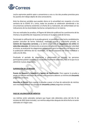 4
Los/as aspirantes podrán optar a presentarse a una o a las dos pruebas previstas para
los puestos de trabajo objeto de esta convocatoria.
Ante las diversas variables que pueden darse en la actualidad con respecto a la crisis
sanitaria de la COVID 19 u otras, todas las pruebas se celebrarán atendiendo a las
circunstancias sanitarias existentes a la fecha de su realización, de conformidad con las
indicaciones de las Autoridades Sanitarias competentes en la materia.
Una vez realizadas las pruebas, el Órgano de Selección publicará los cuestionarios de las
mismas y las plantillas de respuestas correctas en la página web de Correos.
Terminada la calificación de la prueba general, se posibilitará que los/as candidatos/as
puedan consultar de forma individual, mediante usuario y contraseña privada, su
número de respuestas correctas, y se abrirá un período de alegaciones vía online de
siete días naturales. Al tratarse de un proceso de selección masiva, y para dar celeridad
al mismo, se analizarán las alegaciones presentadas, pero la respuesta a las mismas será
la publicación definitiva de los resultados, no dando respuesta de forma individual a
cada una de ellas.
Finalizado el período de alegaciones y gestionadas las mismas, las personas
participantes podrán consultar los resultados finalmente obtenidos, fase en la que no se
admitirán nuevas alegaciones.
SUPERACIÓN DE LA PRUEBA
Puesto de Reparto 1, Reparto 2 y Agente de Clasificación: Para superar la prueba y
pasar a la fase de valoración de méritos será necesario obtener un mínimo de cincuenta
preguntas correctas.
Atención al Cliente: Para superar la prueba y pasar a la fase de valoración de méritos
será necesario obtener un mínimo de cincuenta y cinco preguntas correctas.
FASE DE VALORACIÓN DE MÉRITOS
Los méritos serán valorados siempre que hayan sido obtenidos antes del día 31 de
octubre de 2022 (éste incluido). Los méritos adquiridos después de dicha fecha no serán
valorados en ningún caso.
 