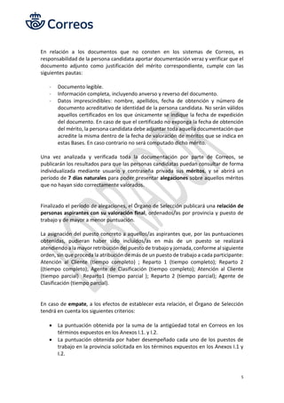 5
En relación a los documentos que no consten en los sistemas de Correos, es
responsabilidad de la persona candidata aportar documentación veraz y verificar que el
documento adjunto como justificación del mérito correspondiente, cumple con las
siguientes pautas:
- Documento legible.
- Información completa, incluyendo anverso y reverso del documento.
- Datos imprescindibles: nombre, apellidos, fecha de obtención y número de
documento acreditativo de identidad de la persona candidata. No serán válidos
aquellos certificados en los que únicamente se indique la fecha de expedición
del documento. En caso de que el certificado no exponga la fecha de obtención
del mérito, la persona candidata debe adjuntar toda aquella documentación que
acredite la misma dentro de la fecha de valoración de méritos que se indica en
estas Bases. En caso contrario no será computado dicho mérito.
Una vez analizada y verificada toda la documentación por parte de Correos, se
publicarán los resultados para que las personas candidatas puedan consultar de forma
individualizada mediante usuario y contraseña privada sus méritos, y se abrirá un
período de 7 días naturales para poder presentar alegaciones sobre aquellos méritos
que no hayan sido correctamente valorados.
Finalizado el período de alegaciones, el Órgano de Selección publicará una relación de
personas aspirantes con su valoración final, ordenados/as por provincia y puesto de
trabajo y de mayor a menor puntuación.
La asignación del puesto concreto a aquellos/as aspirantes que, por las puntuaciones
obtenidas, pudieran haber sido incluidos/as en más de un puesto se realizará
atendiendo a la mayor retribución del puesto de trabajo y jornada, conforme al siguiente
orden, sin que proceda la atribución de más de un puesto de trabajo a cada participante:
Atención al Cliente (tiempo completo) ; Reparto 1 (tiempo completo); Reparto 2
((tiempo completo); Agente de Clasificación (tiempo completo); Atención al Cliente
(tiempo parcial) Reparto1 (tiempo parcial ); Reparto 2 (tiempo parcial); Agente de
Clasificación (tiempo parcial).
En caso de empate, a los efectos de establecer esta relación, el Órgano de Selección
tendrá en cuenta los siguientes criterios:
• La puntuación obtenida por la suma de la antigüedad total en Correos en los
términos expuestos en los Anexos I.1. y I.2.
• La puntuación obtenida por haber desempeñado cada uno de los puestos de
trabajo en la provincia solicitada en los términos expuestos en los Anexos I.1 y
I.2.
 