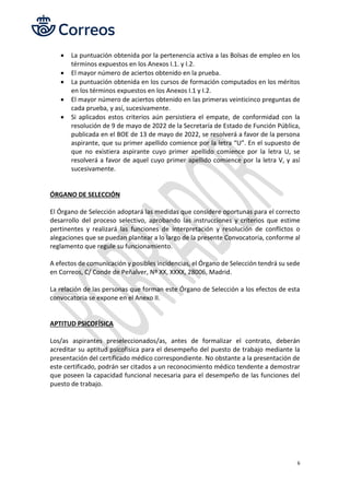 6
• La puntuación obtenida por la pertenencia activa a las Bolsas de empleo en los
términos expuestos en los Anexos I.1. y I.2.
• El mayor número de aciertos obtenido en la prueba.
• La puntuación obtenida en los cursos de formación computados en los méritos
en los términos expuestos en los Anexos I.1 y I.2.
• El mayor número de aciertos obtenido en las primeras veinticinco preguntas de
cada prueba, y así, sucesivamente.
• Si aplicados estos criterios aún persistiera el empate, de conformidad con la
resolución de 9 de mayo de 2022 de la Secretaría de Estado de Función Pública,
publicada en el BOE de 13 de mayo de 2022, se resolverá a favor de la persona
aspirante, que su primer apellido comience por la letra “U”. En el supuesto de
que no existiera aspirante cuyo primer apellido comience por la letra U, se
resolverá a favor de aquel cuyo primer apellido comience por la letra V, y así
sucesivamente.
ÓRGANO DE SELECCIÓN
El Órgano de Selección adoptará las medidas que considere oportunas para el correcto
desarrollo del proceso selectivo, aprobando las instrucciones y criterios que estime
pertinentes y realizará las funciones de interpretación y resolución de conflictos o
alegaciones que se puedan plantear a lo largo de la presente Convocatoria, conforme al
reglamento que regule su funcionamiento.
A efectos de comunicación y posibles incidencias, el Órgano de Selección tendrá su sede
en Correos, C/ Conde de Peñalver, Nº XX, XXXX, 28006, Madrid.
La relación de las personas que forman este Órgano de Selección a los efectos de esta
convocatoria se expone en el Anexo II.
APTITUD PSICOFÍSICA
Los/as aspirantes preseleccionados/as, antes de formalizar el contrato, deberán
acreditar su aptitud psicofísica para el desempeño del puesto de trabajo mediante la
presentación del certificado médico correspondiente. No obstante a la presentación de
este certificado, podrán ser citados a un reconocimiento médico tendente a demostrar
que poseen la capacidad funcional necesaria para el desempeño de las funciones del
puesto de trabajo.
 