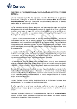 7
ASIGNACIÓN DE PUESTOS DE TRABAJO, FORMALIZACIÓN DE CONTRATOS Y PERÍODO
DE PRUEBA
Una vez valorada la prueba, los requisitos y méritos definitivos de las personas
participantes, el Órgano de Selección determinará la relación final de aspirantes
preseleccionados/as que hayan superado el proceso selectivo, ordenados de mayor a
menor según las puntuaciones alcanzadas.
Los/las aspirantes, empezando por la persona que haya obtenido mayor puntuación y
así sucesivamente, procederán a elegir los puestos de trabajo de la oferta establecida
en la Convocatoria que no hayan sido previamente asignados a personas candidatas con
mayor orden de prelación, de acuerdo con las condiciones y requisitos específicos de
desempeño de cada puesto de trabajo.
La gestión y selección de los contratos de relevo se determinará en base a la oferta de
puestos de trabajo por tipo de puesto y provincia, asignándose por orden de prelación
inverso en la lista de personas que superan el proceso de Ingreso, del último de las
personas asignadas a jornada completa en las provincias y puestos afectados, siendo
posible, que las personas relevistas inicien su contrato fijo con fecha posterior al resto
de candidatos/as.
La Sociedad Estatal Correos y Telégrafos, S.A., S.M.E. procederá a la formalización de los
contratos de acuerdo con los criterios previstos en la normativa laboral y en la presente
Convocatoria. En el momento previo a la formalización, los/las aspirantes deberán
seguir cumpliendo los requisitos exigidos y los méritos aportados.
Las Gerencias de Personas y Relaciones Laborales de las distintas áreas territoriales
serán las encargadas de verificar, previamente a la firma del contrato, la posesión de los
requisitos y méritos valorados, solicitando para ello la documentación que lo justifique.
Cuando el/la aspirante seleccionado/a renuncie al puesto adjudicado, no acepte las
modalidades de contratación que ha solicitado o no se incorpore al puesto de trabajo
en el momento establecido, decaerá del proceso en ese momento y a todos los efectos.
Si el/la aspirante formara parte de las Bolsas de empleo temporal, decaerá de aquellas
en que se encuentre inscrito/a.
Una vez asignado un contrato fijo, en cualquiera de las modalidades previstas, el/la
aspirante dejará de formar parte de las Bolsas de empleo.
Si el/la aspirante se encontrara trabajando mediante un contrato temporal, la
adjudicación del contrato fijo comportará, asimismo, la extinción de la relación laboral
anterior.
Finalizado el proceso selectivo, el Órgano de Selección publicará el listado definitivo.
Tendrán acceso al mismo, mediante usuario y contraseña privada, únicamente aquellas
personas que hayan participado en el proceso.
 