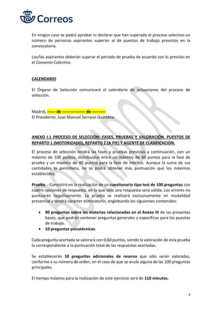 8
En ningún caso se podrá aprobar ni declarar que han superado el proceso selectivo un
número de personas aspirantes superior al de puestos de trabajo previstos en la
convocatoria.
Los/las aspirantes deberán superar el periodo de prueba de acuerdo con lo previsto en
el Convenio Colectivo.
CALENDARIO
El Órgano de Selección comunicará el calendario de actuaciones del proceso de
selección.
Madrid, ------ de ----------------- de ----------
El Presidente, Juan Manuel Serrano Quintana.
ANEXO I.1 PROCESO DE SELECCIÓN: FASES, PRUEBAS Y VALORACIÓN. PUESTOS DE
REPARTO 1 (MOTORIZADO), REPARTO 2 (A PIE) Y AGENTE DE CLASIFICACIÓN.
El proceso de selección tendrá las fases y pruebas previstas a continuación, con un
máximo de 100 puntos, distribuidos entre un máximo de 60 puntos para la fase de
prueba y un máximo de 40 puntos para la fase de méritos. Aunque la suma de sus
cantidades lo permitiera, no se podrá obtener más puntuación que los máximos
establecidos.
Prueba. - Consistirá en la realización de un cuestionario tipo test de 100 preguntas con
cuatro opciones de respuesta, en la que sólo una respuesta será válida. Los errores no
puntuarán negativamente. La prueba se realizará exclusivamente en modalidad
presencial y tendrá carácter eliminatorio, englobando los siguientes contenidos:
• 90 preguntas sobre las materias relacionadas en el Anexo III de las presentes
bases, que podrán contener preguntas generales y específicas para los puestos
de trabajo.
• 10 preguntas psicotécnicas.
Cada pregunta acertada se valorará con 0,60 puntos, siendo la valoración de esta prueba
la correspondiente a la puntuación total de las respuestas acertadas.
Se establecerán 10 preguntas adicionales de reserva que sólo serán valoradas,
conforme a su número de orden, en el caso de que se anule alguna de las 100 preguntas
principales.
El tiempo máximo para la realización de este ejercicio será de 110 minutos.
 