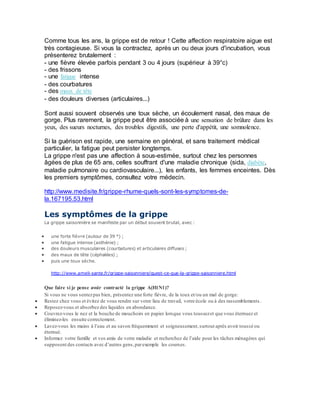 Comme tous les ans, la grippe est de retour ! Cette affection respiratoire aigue est
très contagieuse. Si vous la contractez, après un ou deux jours d'incubation, vous
présenterez brutalement :
- une fièvre élevée parfois pendant 3 ou 4 jours (supérieur à 39°c)
- des frissons
- une fatigue intense
- des courbatures
- des maux de tête
- des douleurs diverses (articulaires...)
Sont aussi souvent observés une toux sèche, un écoulement nasal, des maux de
gorge. Plus rarement, la grippe peut être associée à une sensation de brûlure dans les
yeux, des sueurs nocturnes, des troubles digestifs, une perte d'appétit, une somnolence.
Si la guérison est rapide, une semaine en général, et sans traitement médical
particulier, la fatigue peut persister longtemps.
La grippe n'est pas une affection à sous-estimée, surtout chez les personnes
âgées de plus de 65 ans, celles souffrant d'une maladie chronique (sida, diabète,
maladie pulmonaire ou cardiovasculaire...), les enfants, les femmes enceintes. Dès
les premiers symptômes, consultez votre médecin.
http://www.medisite.fr/grippe-rhume-quels-sont-les-symptomes-de-
la.167195.53.html
Les symptômes de la grippe
La grippe saisonnière se manifeste par un début souvent brutal, avec :
 une forte fièvre (autour de 39 °) ;
 une fatigue intense (asthénie) ;
 des douleurs musculaires (courbatures) et articulaires diffuses ;
 des maux de tête (céphalées) ;
 puis une toux sèche.
http://www.ameli-sante.fr/grippe-saisonniere/quest-ce-que-la-grippe-saisonniere.html
Que faire si je pense avoir contracté la grippe A(H1N1)?
Si vous ne vous sentezpas bien, présentez une forte fièvre, de la toux et/ou un mal de gorge:
 Restez chez vous et évitez de vous rendre sur votre lieu de travail, votre école ou à des rassemblements .
 Reposez-vous et absorbez des liquides en abondance.
 Couvrez-vous le nez et la bouche de mouchoirs en papier lorsque vous toussezet que vous éternuez et
éliminez-les ensuite correctement.
 Lavez-vous les mains à l’eau et au savon fréquemment et soigneusement,surtout après avoir toussé ou
éternué.
 Informez votre famille et vos amis de votre maladie et recherchez de l’aide pour les tâches ménagères qui
supposent des contacts avec d’autres gens,parexemple les courses.
 