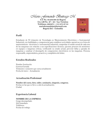 Mario Fernando Buitrago M.




                  Mario Fernando Buitrago M.
                              C.C No. 80.236.098 de Bogotá                        FOTO
                           Cra 44B No. 4F – 29 / Las Termitas                       a
                           Teléfonos: 2605671 – 313 275 67 83                    COLOR
                            mariofernandobm@hotmail.com
                                 Bogotá D.C - Colombia
                                                                                  3x4
Perfil
Estudiante de VI trimestre de Tecnología en Mantenimiento Electrónico e Instrumental
Industrial, con habilidades y competencias para establecer actividades operativas en el área de
mantenimiento electrónico e instrumental industrial, comprobar el estado actual de cada una
de las maquinas con relación a sus especificaciones técnicas, ejecutar procesos de monitoreo
en equipos o maquinas criticas, verificando su estado actual, prevenir fallas y paradas de
maquinas y analizar el desempeño de componentes electrónicos en las maquinas. Persona
responsable, emprendedora, proactiva y cumplidora del deber.


Estudios Realizados
Nombre Institución
Carrera Cursada
Trimestre o semestre que cursa actualmente
Fecha de inicio – Actualmente


Actualización Profesional
Nombre del curso, foro, taller, seminario, simposio, congreso.
Fechas en las que se llevo a cabo la actualización.
Ciudad


Experiencia Laboral
NOMBRE DE LA EMPRESA
Cargo desempeñado
Jefe Inmediato:
Teléfonos:
Fechas de trabajo
 