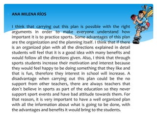  ANA MILENA RÌOS
 I think that carrying out this plan is possible with the right
arguments in order to make everyone understand how
important it is to practice sports. Some advantages of this plan
are the organization and the planning itself. I think that if there
is an organized plan with all the directions explained in detail
students will feel that it is a good idea with many benefits and
would follow all the directions given. Also, I think that through
sports students increase their motivation and interest because
they would feel happy to be doing something that they like and
that is fun, therefore they interest in school will increase. A
disadvantage when carrying out this plan could be the no
support from other teachers, there are always teachers that
don´t believe in sports as part of the education so they never
support sport events and have bad attitude towards them. For
that reason, it is very important to have a well organized plan
with all the information about what is going to be done, with
the advantages and benefits it would bring to the students.
 