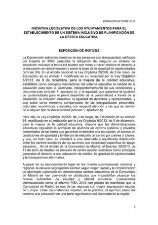 BORRADOR OCTUBRE 2016
INICIATIVA LEGISLATIVA DE LOS AYUNTAMIENTOS PARA EL
ESTABLECIMIENTO DE UN SISTEMA INCLUSIVO DE PLANIFICACIÓN DE
LA OFERTA EDUCATIVA.
EXPOSICIÓN DE MOTIVOS
La Convención sobre los derechos de las personas con discapacidad, ratificada
por España en 2008, prescribe la obligación de asegurar un sistema de
educación inclusivo a todos los niveles con miras a hacer efectivo el derecho a
la educación sin discriminación y sobre la base de la igualdad de oportunidades
(artículo 24). En el ámbito nacional, la Ley Orgánica 2/2006, de 3 de mayo, de
Educación, en su artículo 1 modificado en su redacción por la Ley Orgánica
8/2013, de 9 de diciembre, para la mejora de la calidad educativa,
establece como principios inspiradores del sistema educativo la calidad de la
educación para todo el alumnado, independientemente de sus condiciones y
circunstancias (artículo 1, apartado a); y la equidad, que garantice la igualdad
de oportunidades para el pleno desarrollo de la personalidad a través de la
educación, la inclusión educativa, la igualdad de derechos y oportunidades, y
que actúe como elemento compensador de las desigualdades personales,
culturales, económicas y sociales, con especial atención a las que se deriven
de cualquier tipo de discapacidad (artículo 1, apartado b).
Para ello, la Ley Orgánica 2/2006, de 3 de mayo, de Educación en su artículo
84, modificado en su redacción por la Ley Orgánica 8/2013, de 9 de diciembre,
para la mejora de la calidad educativa, dispone que las Administraciones
educativas regularán la admisión de alumnos en centros públicos y privados
concertados de tal forma que garantice el derecho a la educación, el acceso en
condiciones de igualdad y la libertad de elección de centro por padres o tutores,
y que, en todo caso, se atenderá a una adecuada y equilibrada distribución
entre los centros escolares de los alumnos con necesidad específica de apoyo
educativo. . En el ámbito de la Comunidad de Madrid, el Decreto 29/2013, de
11 de abril, de libertad de elección de centro escolar establece como principios
generales el derecho a una educación de calidad, la igualdad de oportunidades
y la transparencia informativa.
A pesar de su reconocimiento legal en los niveles supranacional, nacional y
regional, la elevada segregación escolar según origen social y la concentración
de alumnado vulnerable en determinados centros educativos de la Comunidad
de Madrid se han convertido en obstáculos que imposibilitan alcanzar los
niveles suficientes de equidad y calidad educativa. Evaluaciones
internacionales como el informe PISA 2012 han puesto de manifiesto que la
Comunidad de Madrid es una de las regiones con mayor segregación escolar
de Europa. Estas circunstancias impiden, en la práctica, el ejercicio pleno del
derecho a la educación de una parte significativa del alumnado de la región.
1
 