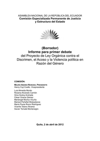 ASAMBLEA NACIONAL DE LA REPÚBLICA DEL ECUADOR
     Comisión Especializada Permanente de Justicia
                y Estructura del Estado




                   (Borrador)
          Informe para primer debate
     del Proyecto de Ley Orgánica contra el
  Discrimen, el Acoso y la Violencia política en
               Razón del Género




COMISIÓN:
MAURO ANDINO REINOSO, PRESIDENTE
Henry Cuji Coello, Vicepresidente
Luis Almeida Morán
Rosana Alvarado Carrión
Gina Godoy Andrade
César Gracia Gámez
Mariángel Muñoz Vicuña
Marisol Peñafiel Motesdeoca
María Paula Romo Rodríguez
Vicente Taiano Álvarez
Xavier Tomalá Montenegro




                      Quito, 2 de abril de 2012
 