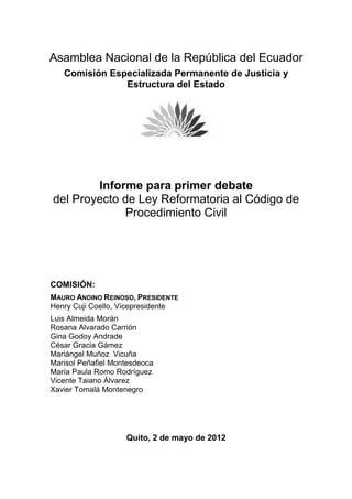 Asamblea Nacional de la República del Ecuador
   Comisión Especializada Permanente de Justicia y
               Estructura del Estado




        Informe para primer debate
del Proyecto de Ley Reformatoria al Código de
             Procedimiento Civil




COMISIÓN:
MAURO ANDINO REINOSO, PRESIDENTE
Henry Cuji Coello, Vicepresidente
Luis Almeida Morán
Rosana Alvarado Carrión
Gina Godoy Andrade
César Gracia Gámez
Mariángel Muñoz Vicuña
Marisol Peñafiel Montesdeoca
María Paula Romo Rodríguez
Vicente Taiano Álvarez
Xavier Tomalá Montenegro




                    Quito, 2 de mayo de 2012
 