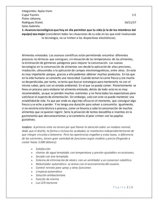 Integrantes: Ayala Iriam.
Cupul Yazmin. 1-E
Flores Johanna.
Rodríguez Dialet. 14/11/17
Salas Gabriela.
P á g i n a 2 | 5
1.-Avances tecnológicos que hoy en día permiten que tu vida (o la de los miembros del
equipo) sea mejor (consideren todas las situaciones de su vida en las que esté involucrada
la tecnología, no se limiten a los dispositivos electrónicos).
Alimentos enlatados: Los avances científicos están permitiendo encontrar diferentes
procesos no térmicos que consiguen, sin elevación de las temperaturas de los alimentos,
la eliminación de gérmenes patógenos para mejorar la conservación. Las nuevas
tecnologías en la conservación de alimentos van desde la aplicación de altas presiones,
irradiación, ultrasonidos o la aplicación de campos electromagnéticos, entre otros. En este
es muy importante porque, gracias a ello podemos obtener muchos productos. En los que
en la vida humana se convierte una necesidad. Cuando tenían la carne fresca y era mucha
se desperdiciaba, por tanto, se tenía que buscar estrategias para mantenerla no con el
mismo sabor, pero con un estado ambiental. En el que se pueda comer. Posteriormente se
lleva un proceso para elaborar tal alimento enlatado, detrás de todo esto no es muy
recomendable, ya que se pierden muchos nutrientes y no llena todas las expectativas para
satisfacer el aspecto de alimentación. Sin embargo, solo con este se puede mantener una
estabilidad de vida. Ya que por ende es algo más eficaz en el momento, que conseguir algo
fresco y se eche a perder. Y no tenga una duración para volver a consumirlo. Igualmente,
si no existiría esta técnica o proceso, como se llevaría a cabo la conservación de muchos
alimentos que se quieran ingerir. Sería la privación de tantos bocadillos e inventos en la
gastronomía que desconoceríamos y se cometería el peor crimen con las papilas
gustativas.
Inodoro: A primera vista no tienen por qué llamar la atención sobre un inodoro normal,
dado que el diseño, la forma e incluso los acabados se mantienen independientemente de
que integre circuitos o botonera. Pero las apariencias engañan y estas tazas, a diferencia
de las corrientes, tienen gran variedad de funciones según modelo y precio (llegando a
costar hasta 3.000 dólares):
 Calefacción
 chorros de agua templada: con temperatura y presión ajustables en ocasiones.
 Secado con aire templado
 Sistema de eliminación de olores: con un ventilador y un conversor catalítico.
 Nebulizador automático: se activa con el acercamiento del usuario.
 Control remoto para spray y otras funciones
 Limpieza automática
 Solución antibacteriana
 Función de enema
 Luz LED nocturna
 