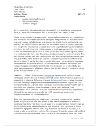 Integrantes: Ayala Iriam.
Cupul Yazmin. 1-E
Flores Johanna.
Rodríguez Dialet. 14/11/17
Salas Gabriela.
P á g i n a 3 | 5
 Lavado masculino/femenino
 Opciones para niños
 Ahorro de energía
Así, la característica básica (y puede que más popular) es la boquilla que emerge para
emitir el chorro limpiador (hay una para el usuario y otra para limpiar la taza.
Porque entra este avance se preguntarán… es muy indispensable tener un espacio íntimo
para realizar tus necesidades personales de higiene. Antiguamente era más descuidado
esta parte, porque no todos tenían para obtener uno propio. Y en la antigua roma eran
letrinas, y ahí en público tenías que hacer tus necesidades. Entonces se dio la evolución,
vaya hay grandes innovaciones hacia este avance. Es exagerado este nuevo avance hacia
el inodoro. No, definitivamente no lo es porque te ayuda a pensar mejor las cosas, sobre
tu vida. En el momento que estás en el baño; y cubrir esta necesidad es algo que a nadie
se la habría ocurrido. No se trata de avaricia, sino de complacerte como ser humano. Trae
opciones que cumplen muy bien con lo higiene. Una persona común diría para qué sirve
esto, que ventaja tiene. Ayuda a que se dirija a una zona muy lejana del ser humano en
que no lo afecte. Ya que los desechos se van por el drenaje y no se mantiene acumulado
los desperdicios a la vista del público. Eso sería asqueroso, entonces he aquí una gran
ventaja. El aspecto con esta herramienta nos sirve demasiado por la privacidad y que
mejor lugar para pensar o reflexionar sobre tu vida. Sin duda alguna es un servicio básico
que no debe de faltar en tu casa.
Elevadores: La fábrica de ascensores ThyssenKrupp ha presentado su último avance
tecnológico, un elevador libre de cables, con multi-carros, multi-direccional, que tiene el
potencial de revolucionar la forma y el tamaño de los rascacielos en el futuro. Funciona
utilizando tecnología magnética similar a la empleada por los trenes Maglev, con cada
cabina corriendo con su propio motor individual; el sistema de ascensor "MULTI" abre la
posibilidad para las cabinas de ascensores de moverse tanto horizontal como
verticalmente. Por el contrario, las muchas cabinas habilitadas por MULTI, los pasajeros
sólo tendrían que esperar un promedio de 15-30 segundos por un ascensor,
independientemente del tamaño del edificio.
Es un gran invento porque evita a toda costa esforzarse a caminar mucho, cuando te
quieres dirigir a un punto alto. Este avance es muy interesante porque se manejaría
tecnología magnética. Y por tanto cuando esperes tu elevador sería en menos tiempo, es
decir si no hubiéramos pasado al siguiente nivel de buscar como transportarse de una
manera más ágil por los edificios. Sería muy demorante por medio de escaleras, y la
verdad a nadie le gusta tomar escaleras. Pero no puedes detestarlas ya que están unidas a
la infraestructura que se sostiene. En su caso de este solo aprietas un botón para poder
 