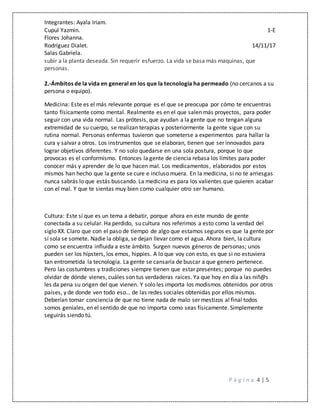 Integrantes: Ayala Iriam.
Cupul Yazmin. 1-E
Flores Johanna.
Rodríguez Dialet. 14/11/17
Salas Gabriela.
P á g i n a 4 | 5
subir a la planta deseada. Sin requerir esfuerzo. La vida se basa más maquinas, que
personas.
2.-Ámbitos de la vida en general en los que la tecnología ha permeado (no cercanos a su
persona o equipo).
Medicina: Este es el más relevante porque es el que se preocupa por cómo te encuentras
tanto físicamente como mental. Realmente es en el que salen más proyectos, para poder
seguir con una vida normal. Las prótesis, que ayudan a la gente que no tengan alguna
extremidad de su cuerpo, se realizan terapias y posteriormente la gente sigue con su
rutina normal. Personas enfermas tuvieron que someterse a experimentos para hallar la
cura y salvar a otros. Los instrumentos que se elaboran, tienen que ser innovados para
lograr objetivos diferentes. Y no solo quedarse en una sola postura, porque lo que
provocas es el conformismo. Entonces la gente de ciencia rebasa los límites para poder
conocer más y aprender de lo que hacen mal. Los medicamentos, elaborados por estos
mismos han hecho que la gente se cure e incluso muera. En la medicina, si no te arriesgas
nunca sabrás lo que estás buscando. La medicina es para los valientes que quieren acabar
con el mal. Y que te sientas muy bien como cualquier otro ser humano.
Cultura: Este sí que es un tema a debatir, porque ahora en este mundo de gente
conectada a su celular. Ha perdido, su cultura nos referimos a esto como la verdad del
siglo XX. Claro que con el paso de tiempo de algo que estamos seguros es que la gente por
sí sola se somete. Nadie la obliga, se dejan llevar como el agua. Ahora bien, la cultura
como se encuentra influida a este ámbito. Surgen nuevos géneros de personas; unos
pueden ser los hípsters, los emos, hippies. A lo que voy con esto, es que si no estuviera
tan entrometida la tecnología. La gente se cansaría de buscar a que genero pertenece.
Pero las costumbres y tradiciones siempre tienen que estar presentes; porque no puedes
olvidar de dónde vienes, cuáles son tus verdaderas raíces. Ya que hoy en día a las niñ@s
les da pena su origen del que vienen. Y solo les importa los modismos obtenidos por otros
países, y de donde ven todo eso… de las redes sociales obtenidas por ellos mismos.
Deberían tomar conciencia de que no tiene nada de malo ser mestizos al final todos
somos geniales, en el sentido de que no importa como seas físicamente. Simplemente
seguirás siendo tú.
 