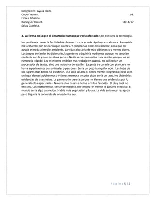 Integrantes: Ayala Iriam.
Cupul Yazmin. 1-E
Flores Johanna.
Rodríguez Dialet. 14/11/17
Salas Gabriela.
P á g i n a 5 | 5
3.-La forma en la que el desarrollo humano se vería afectado sino existiera la tecnología.
No podríamos tener la facilidad de obtener las cosas más rápido y a tu alcance. Requeriría
más esfuerzo por buscar lo que quieres. Y comprarías libros físicamente, cosa que no
ayuda en nada al medio ambiente. La vida se basaría de más bibliotecas y menos cibers.
Los juegos serían los tradicionales, la gente no adquiriría modismos porque no tendrían
contacto con la gente de otros países. Nadie sería reconocido muy rápido, porque no se
rumoraría rápido. Los escritores tendrían más trabajo en cuanto, no utilizarían un
procesador de textos, sino una máquina de escribir. La gente se curaría con plantas y no
haría experimentos con animales o personas. Sería un poco tranquilo todo. Las fotos de
los lugares más bellos no existirían. Eso solo pasaría si tienes mente fotográfica; pero si es
un lugar demasiado hermoso y tienes memoria a corto plazo sería un caos. No obtendrías
evidencias de asesinatos. La gente no te creería porque no tienes una evidencia; por lo
general solo especularías. No oirías los casetes de tus artistas favoritos. El play back no
existiría. Los instrumentos serían de madera. No tendría en mente la guitarra eléctrica. El
mundo sería algo paranoico. Habría más vegetación y fauna. La vida sería muy rezagada
pero llegaría la conquista de una o lenta era…
 