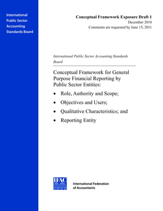 International
                                Conceptual Framework Exposure Draft 1
Public Sector                                                   December 2010
Accounting                              Comments are requested by June 15, 2011
Standards Board




                  International Public Sector Accounting Standards
                  Board

                  Conceptual Framework for General
                  Purpose Financial Reporting by
                  Public Sector Entities:
                  • Role, Authority and Scope;
                  • Objectives and Users;
                  • Qualitative Characteristics; and
                  • Reporting Entity
 