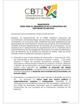 MANIFIESTO
FORO PARA EL DESARROLLO DE LA INDUSTRIA DEL
SOFTWARE EN BOLIVIA
Declaración de Cochabamba, 25 de octubre de 2012
Nosotros, los representantes de la ADSIB, Gobierno Autónomo de
Cochabamba, Universidad Mayor de San Simón (UMSS), Universidad para
el Desarrollo y la Innovación (UDI), CADEXCO (Cámara departamental de
Exportadores de Cochabamba), Cámara de Comercio de Cochabamba,
CAMIND (Cámara Departamental de Industria) de Cochabamba, de las
empresas de TI, representantes de organizaciones de TI y miembros de la
Cámara Boliviana de Tecnologías de Información en nuestra Conferencia y
Foro de Desarrollo de la Industria de Software en Bolivia, vistos los temas
tratados hemos considerado declarar lo siguiente:
• Entendemos que las tecnologías de información y comunicación (TIC),
son transversales a todo el quehacer humano y social, y por tanto
impacta a todos los sectores económicos privados y públicos,
nacionales e internacionales mediante la creación, consulta, utilización
y difusión de la información y el conocimiento por lo que reiteramos
nuestra firme intención de contribuir al desarrollo del Estado
Plurinacional de Bolivia y coordinar con las instancias gubernamentales
acciones específicas al desarrollo de la Sociedad del Conocimiento y la
inclusión digital.
• Entendemos y consideramos que para impulsar el desarrollo del sector
TIC, es necesario un marco legal que incluya políticas y
reglamentaciones propicias y transparentes, favorables a la
competencia neutral desde el punto de vista tecnológico, predecible y
que refleje las realidades nacionales, que es indispensable para la
construcción de una sociedad de la información centrada en las
personas.
Página 1
 