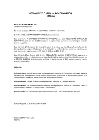 REGLAMENTO O MANUAL DE CONVIVENCIA
MCO-06
RESOLUCIÓN RECTORAL No. 038
26 de Noviembre de 2009
Por la cual se adopta el MANUAL DE CONVIVENCIA para los/as Estudiantes:
El Rector del COLEGIO MAYOR DE SAN BARTOLOMÉ, considerando:
Que los artículos 73 (PROYECTO EDUCATIVO INSTITUCIONAL P.E.I.) y 87 (REGLAMENTO O MANUAL DE
CONVIVENCIA), de la Ley 115 de 1994 establecen el Reglamento o Manual de Convivencia para todos los
centros educativos.
Que el artículo 144 (Funciones del Consejo Directivo) de la misma Ley, literal C, señala como función del
Consejo Directivo adoptar el Reglamento de la Institución, de conformidad con las normas vigentes, y que
esto se encuentra reglamentado en el Artículo 23 del Decreto 1860 de 1994.
Que el Artículo 17 del Decreto 1860 de 1994 (REGLAMENTO O MANUAL DE CONVIVENCIA) reglamenta lo
establecido en la Ley 115. Que después de la aprobación dada al Reglamento o Manual de Convivencia por
el CONSEJO DIRECTIVO de la Institución en fecha 25 de Noviembre de 2009 conforme con las normas
anteriormente citadas.
RESUELVE:
Artículo Primero: Aprobar la reforma al actual Reglamento o Manual de Convivencia del Colegio Mayor de
San Bartolomé, después de un amplio estudio, deliberación y consenso de los diferentes estamentos de la
Comunidad Educativa en sus niveles: Preescolar, Primaria y Bachillerato.
Artículo Segundo: Derogar los anteriores Reglamentos o Manuales de Convivencia Escolar.
Artículo Tercero: Dar a conocer el texto completo del Reglamento o Manual de Convivencia a toda la
Comunidad Educativa para su interiorización y cumplimiento.
Artículo Cuarto: Este Reglamento o Manual de Convivencia rige a partir del 01 de Enero del 2010
Dado en Bogotá D.C., 26 de Noviembre de 2009
FERNANDO MENDOZA V., S.J.
RECTOR
 