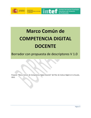 Página 1
Marco Común de
COMPETENCIA DIGITAL
DOCENTE
Borrador con propuesta de descriptores V 1.0
Proyecto “Marco Común de Competencia Digital Docente” del Plan de Cultura Digital en la Escuela,
2013.
 