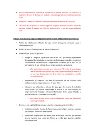 • Buscar alternativas de subsidio de renovación de parque vehicular (no catalíticos y
catalíticos de más de 5 años) en ciudades saturadas por contaminación atmosférica
(CFC)
• Incentivar a través de subsidios o similares la aislación térmica de las casas (RD)
• Desarrollo de una política en torno a la gestión integrada de recursos hídrico a nivel de
cuencas, calidad de aguas, uso eficiente, tratamiento y re-uso de aguas residuales
(UB).
Extracto propuestas de programa de gobierno efectuadas en 2009 (campaña presidencial):
• Política de estado para vehículos de baja emisión (incluyendo vehículos a gas e
híbridos eléctricos).
• Política de reducción sistemática de material particulado.
• Protección del agua y los glaciares:
o Derogar el Código de Aguas formulado el año 1981 que separó la propiedad
del agua del dominio de tierra, transformando las aguas en un bien económico
susceptible de ser privatizadas a perpetuidad. Queremos que el agua sea un
bien nacional de uso público, donde tengan acceso los agricultores.
¿Por qué se hace mención a un solo sector? El hecho de que el agua
sea un bien nacional significa que todas las personas tengan derecho a
su uso y que de acuerdo a ello debe existir una priorización en cuanto
su consumo (UB).
o Ingresaremos al Congreso, una Ley de Protección de los Glaciares para
proteger nuestras mayores reservas de agua dulce.
o Estándares de eficiencia en el uso del agua para la minería, la industria
manufacturera y la forestal para proteger el agua de su uso indiscriminado; se
exigirá asimismo el reciclaje y la descontaminación de las aguas utilizadas y
vertidas en los procesos de estas actividades.
Aquí debe incluirse otros usuarios relevantes, como por ejemplo el
sector agrícola (UB).
• Gravamen a la explotación de recursos naturales renovables y no renovables:
o Restableceremos las Cuentas de Patrimonio Ambiental para proteger nuestros
recursos para las futuras generaciones.
o Aplicaremos un gravamen a la explotación de recursos naturales que permita
generar ingresos para todos los chilenos y no sólo para quienes explotan
nuestros recursos.
 