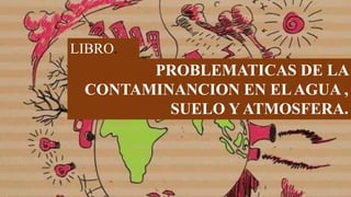 PROBLEMATICAS DE LA
CONTAMINANCION EN ELAGUA ,
SUELO Y ATMOSFERA.
LIBRO.
 