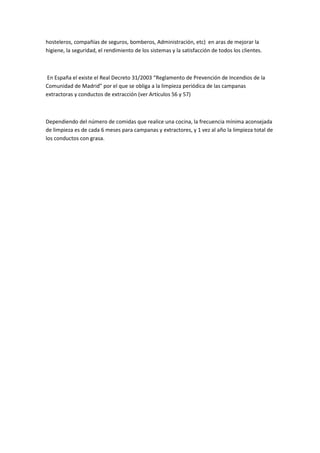 hosteleros, compañías de seguros, bomberos, Administración, etc) en aras de mejorar la
higiene, la seguridad, el rendimiento de los sistemas y la satisfacción de todos los clientes.



En España el existe el Real Decreto 31/2003 “Reglamento de Prevención de Incendios de la
Comunidad de Madrid” por el que se obliga a la limpieza periódica de las campanas
extractoras y conductos de extracción (ver Artículos 56 y 57)



Dependiendo del número de comidas que realice una cocina, la frecuencia mínima aconsejada
de limpieza es de cada 6 meses para campanas y extractores, y 1 vez al año la limpieza total de
los conductos con grasa.
 