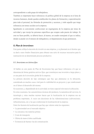 correspondiente a cada grupo de trabajadores.
También es importante hacer referencia a la política global de la empresa en el área de
recursos humanos, donde queden establecidos los planes de formación y especialización
para todo el personal, las fórmulas de promoción y ascensos, y todo aquello que tenga
referencia con temas sociales en la empresa.
Igualmente es conveniente confeccionar un organigrama de la empresa por áreas de
actividad y que recoja las personas específicas que ocupen cada puesto de trabajo. Si
esto no fuera posible, se debería hacer, al menos, un cuadro semejante al que se indica,
donde se pueda ver el número de trabajadores y el departamento al que pertenecen.


8. Plan de inversiones
Este punto refleja la decisión de invertir en una empresa, y se plasmará en el destino que
se dará a unos fondos financieros para obtener una serie de recursos necesarios para la
realización de un determinado proceso productivo.


8.1. Inversiones en Activos fijos


Al hablar en este punto de Plan de Inversiones hay que hacer referencia a lo que se
denomina de forma genérica activos fijos, que constituyen una inversión a largo plazo y
es una parte de la inversión global de la empresa.
La primera decisión de tipo estratégico que hay que plantearse es la ubicación,
considerada en muchos casos vital para la viabilidad de un proyecto y que condicionará
en el futuro el desarrollo del mismo.
En ocasiones, y dependiendo de la actividad, no tiene especial relevancia la ubicación.
En otras ocasiones, las características técnicas del producto, la naturaleza del servicio, la
tecnología y otras muchas razones hacen que la localización de la empresa sea un
problema importante. A veces son decisiones de las Administraciones (subvenciones,
infraestructuras, etc.), las que condicionan la localización de la empresa.
Entre los factores de localización que hay que valorar están los siguientes:
• La proximidad con el mercado objetivo
• La cercanía a las materias primas
• Coste de transporte
• Oferta de mano d obra cualificada
• Existencia de buenas vías de comunicación
 