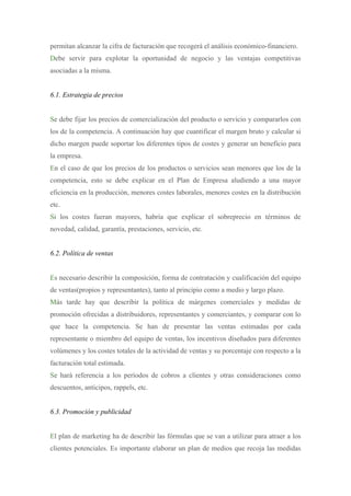 permitan alcanzar la cifra de facturación que recogerá el análisis económico-financiero.
Debe servir para explotar la oportunidad de negocio y las ventajas competitivas
asociadas a la misma.


6.1. Estrategia de precios


Se debe fijar los precios de comercialización del producto o servicio y compararlos con
los de la competencia. A continuación hay que cuantificar el margen bruto y calcular si
dicho margen puede soportar los diferentes tipos de costes y generar un beneficio para
la empresa.
En el caso de que los precios de los productos o servicios sean menores que los de la
competencia, esto se debe explicar en el Plan de Empresa aludiendo a una mayor
eficiencia en la producción, menores costes laborales, menores costes en la distribución
etc.
Si los costes fueran mayores, habría que explicar el sobreprecio en términos de
novedad, calidad, garantía, prestaciones, servicio, etc.


6.2. Política de ventas


Es necesario describir la composición, forma de contratación y cualificación del equipo
de ventas(propios y representantes), tanto al principio como a medio y largo plazo.
Más tarde hay que describir la política de márgenes comerciales y medidas de
promoción ofrecidas a distribuidores, representantes y comerciantes, y comparar con lo
que hace la competencia. Se han de presentar las ventas estimadas por cada
representante o miembro del equipo de ventas, los incentivos diseñados para diferentes
volúmenes y los costes totales de la actividad de ventas y su porcentaje con respecto a la
facturación total estimada.
Se hará referencia a los períodos de cobros a clientes y otras consideraciones como
descuentos, anticipos, rappels, etc.


6.3. Promoción y publicidad


El plan de marketing ha de describir las fórmulas que se van a utilizar para atraer a los
clientes potenciales. Es importante elaborar un plan de medios que recoja las medidas
 