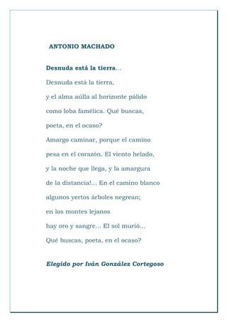 ANTONIO MACHADO
Desnuda está la tierra...
Desnuda está la tierra,
y el alma aúlla al horizonte pálido
como loba famélica. Qué buscas,
poeta, en el ocaso?
Amargo caminar, porque el camino
pesa en el corazón. El viento helado,
y la noche que llega, y la amargura
de la distancia!... En el camino blanco
algunos yertos árboles negrean;
en los montes lejanos
hay oro y sangre... El sol murió...
Qué buscas, poeta, en el ocaso?
Elegido por Iván González Cortegoso
 