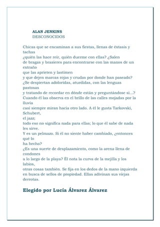 ALAN JENKINS
DESCONOCIDOS
Chicas que se encaminan a sus fiestas, llenas de éxtasis y
tachas
¿quién las hace reír, quién duerme con ellas? ¿Salen
de bragas y brasieres para encontrarse con las manos de un
extraño
que las aprieten y lastimen
y que dejen marcas rojas y crudas por donde han paseado?
¿Se despiertan adoloridas, aturdidas, con las lenguas
pastosas
y tratando de recordar en dónde están y preguntándose si...?
Cuando él las observa en el brillo de las calles mojadas por la
lluvia
casi siempre miran hacia otro lado. A él le gusta Tarkovski,
Schubert,
el jazz;
todo eso no significa nada para ellas; lo que él sabe de nada
les sirve.
Y es un pelmazo. Si él no siente haber cambiado, ¿entonces
qué lo
ha hecho?
¿Es una suerte de desplazamiento, como la arena llena de
condones
a lo largo de la playa? Él nota la curva de la mejilla y los
labios,
otras cosas también. Se fija en los dedos de la mano izquierda
en busca de sellos de propiedad. Ellas adivinan sus viejas
derrotas.
Elegido por Lucía Álvarez Álvarez
 